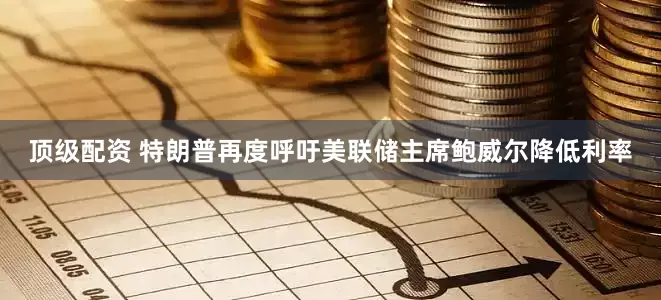 顶级配资 特朗普再度呼吁美联储主席鲍威尔降低利率