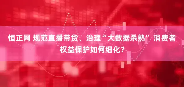 恒正网 规范直播带货、治理“大数据杀熟” 消费者权益保护如何细化？