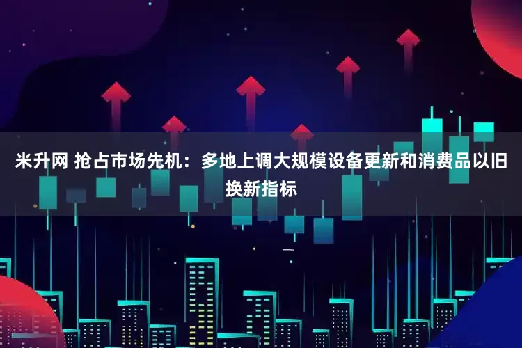 米升网 抢占市场先机：多地上调大规模设备更新和消费品以旧换新指标