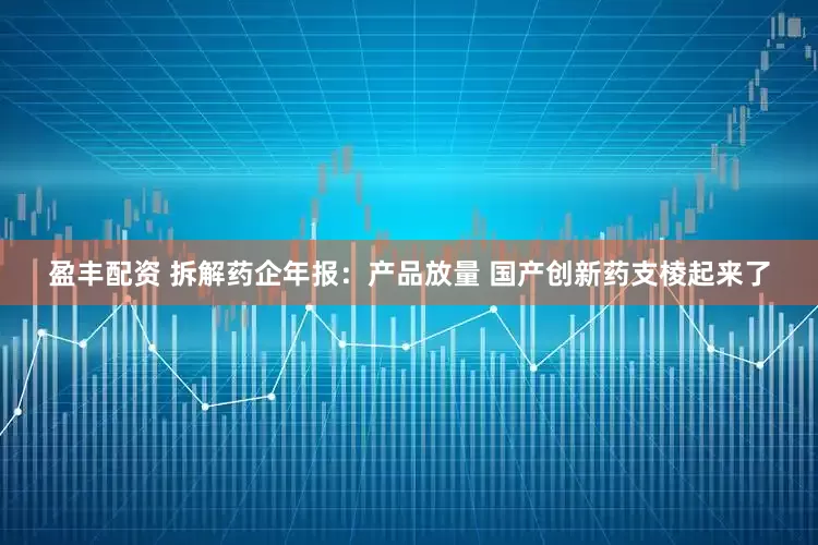 盈丰配资 拆解药企年报：产品放量 国产创新药支棱起来了