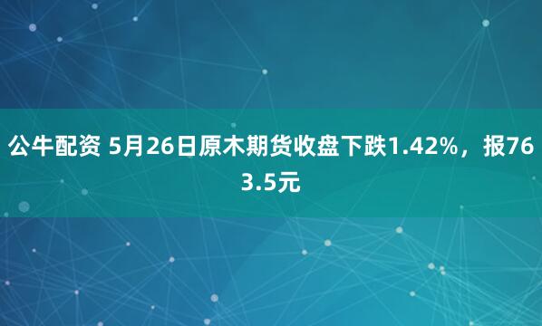 公牛配资 5月26日原木期货收盘下跌1.42%，报763.5元