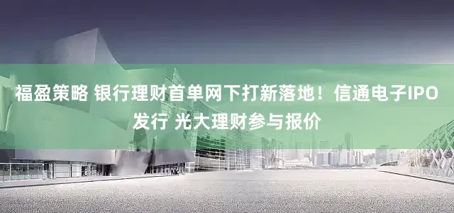 福盈策略 银行理财首单网下打新落地！信通电子IPO发行 光大理财参与报价