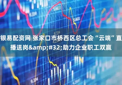 银易配资网 张家口市桥西区总工会“云端”直播送岗&#32;助力企业职工双赢