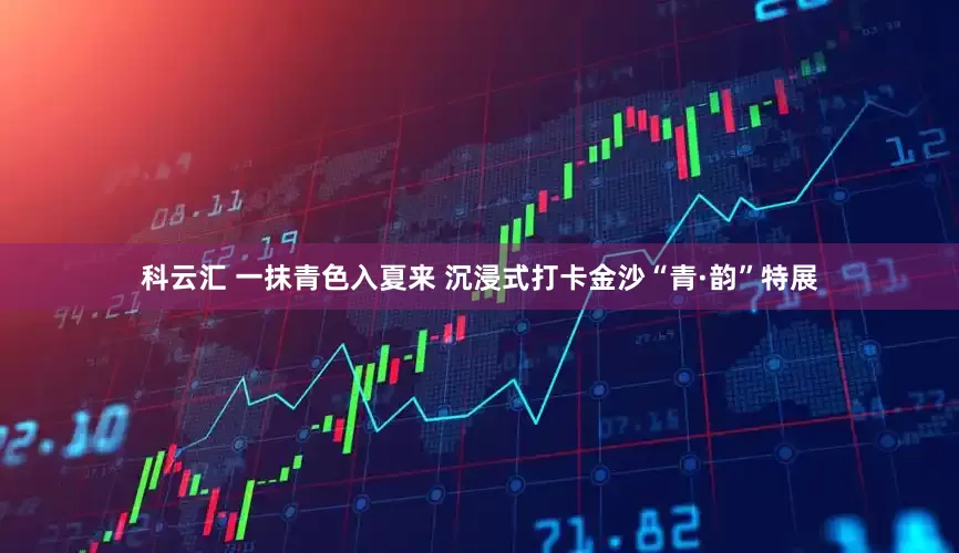 科云汇 一抹青色入夏来 沉浸式打卡金沙“青·韵”特展