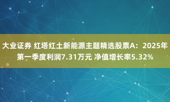 大业证券 红塔红土新能源主题精选股票A：2025年第一季度利润7.31万元 净值增长率5.32%
