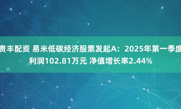 贵丰配资 易米低碳经济股票发起A：2025年第一季度利润102.81万元 净值增长率2.44%