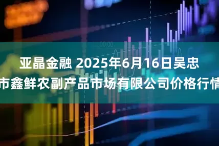亚晶金融 2025年6月16日吴忠市鑫鲜农副产品市场有限公司价格行情