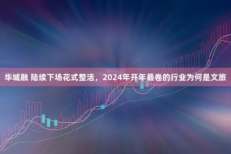 华城融 陆续下场花式整活，2024年开年最卷的行业为何是文旅