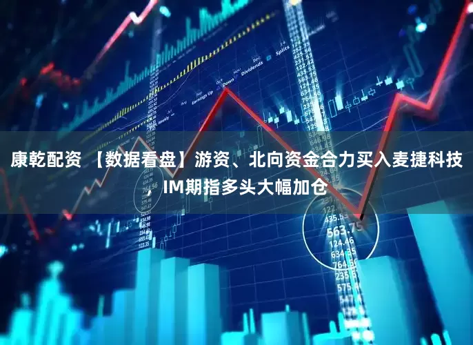 康乾配资 【数据看盘】游资、北向资金合力买入麦捷科技，IM期指多头大幅加仓