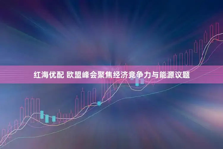 红海优配 欧盟峰会聚焦经济竞争力与能源议题
